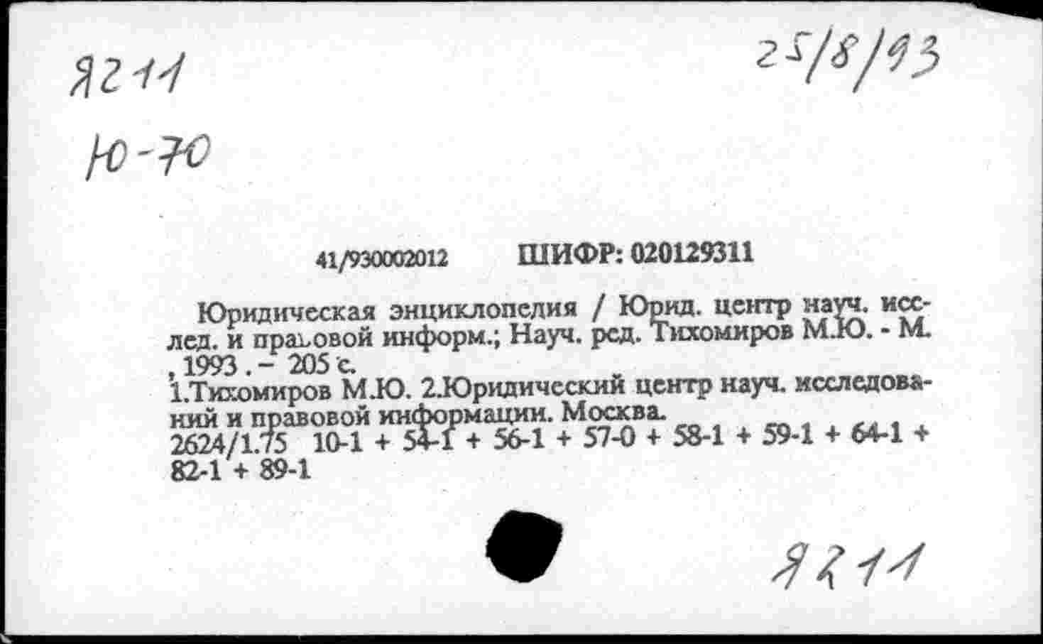 ﻿41/930002012 ШИФР: 020129311
Юридическая энциклопедия / Юрид. центр науч, исс-лед. и правовой информ.; Науч. рсд. Тихомиров М.Ю. - м. , 1993 . - 205 с.
1.Тихомиров М.Ю. 2.Юридическии центр науч, исследований и правовой информации. Москва.
2624/1.75 10-1 + 5+-1 + 56-1 + 57-0 + 58-1 + 59-1 + 64-1 + 82-1 + 89-1